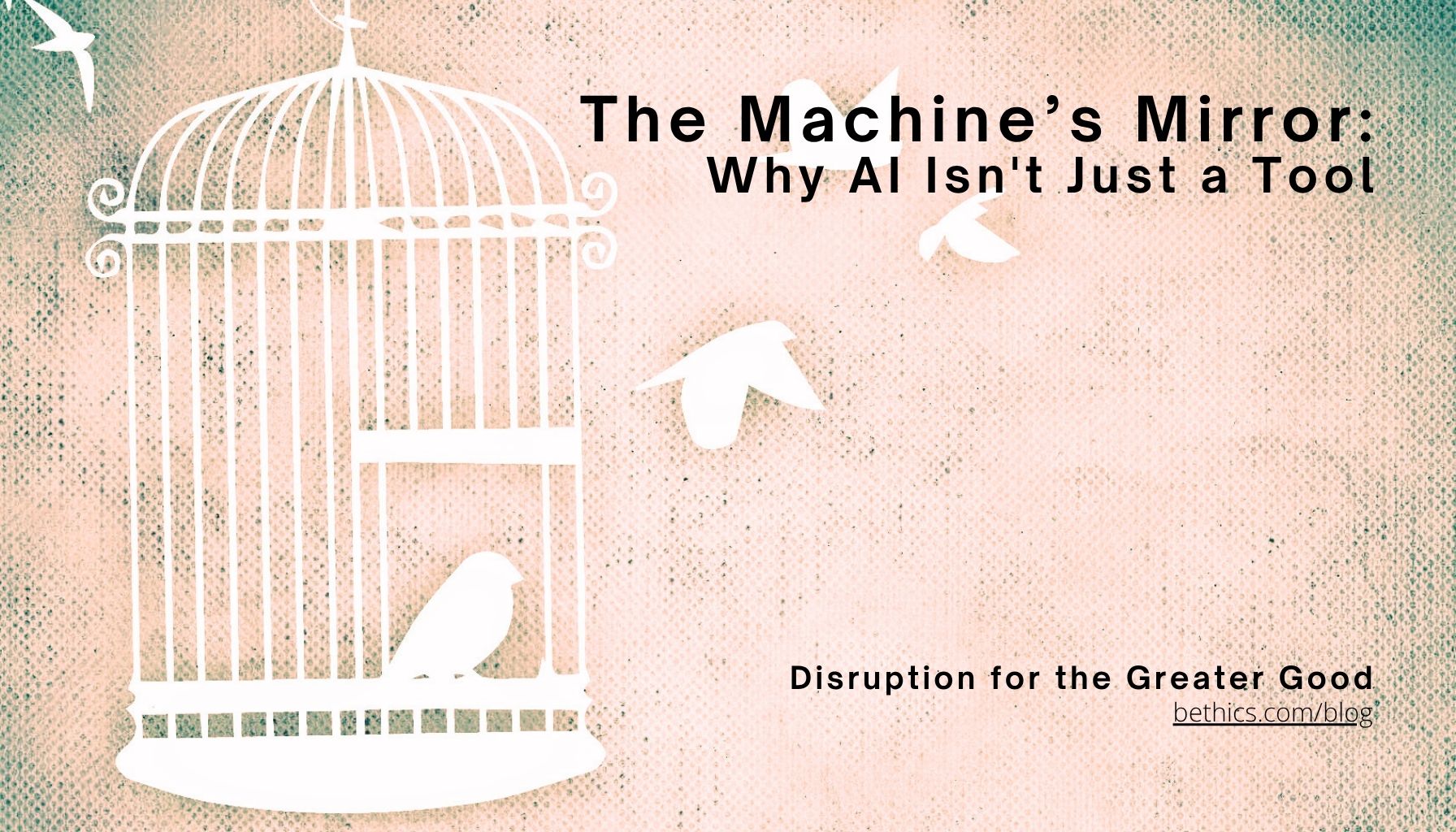 A white bird cage with one bird inside and two birds flying free against a warm textured background, overlaid with the title "The Machine's Mirror: Why AI Isn't Just a Tool" and the Bethics blog tagline "Disruption for the Greater Good."