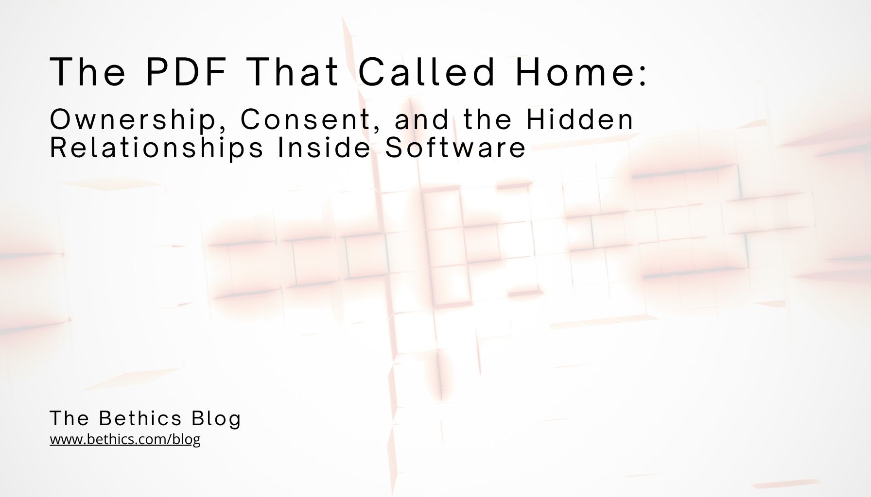 Text on a light geometric background reads: "The PDF That Called Home: Ownership, Consent, and the Hidden Relationships Inside Software" from The Bethics Blog.